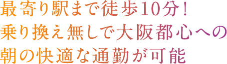 最寄り駅まで徒歩10分！乗り換え無しで大阪都心への朝の快適な通勤が可能