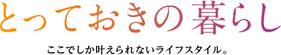 とっておきの暮らし　ここでしか叶えられないライフスタイル。